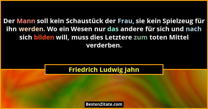Der Mann soll kein Schaustück der Frau, sie kein Spielzeug für ihn werden. Wo ein Wesen nur das andere für sich und nach sich... - Friedrich Ludwig Jahn