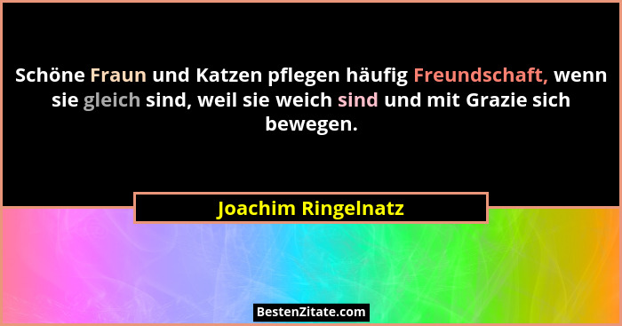 Schöne Fraun und Katzen pflegen häufig Freundschaft, wenn sie gleich sind, weil sie weich sind und mit Grazie sich bewegen.... - Joachim Ringelnatz