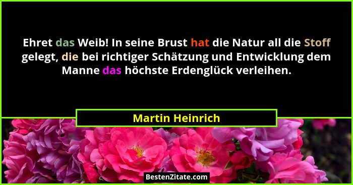 Ehret das Weib! In seine Brust hat die Natur all die Stoff gelegt, die bei richtiger Schätzung und Entwicklung dem Manne das höchste... - Martin Heinrich