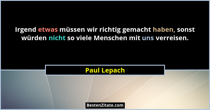 Irgend etwas müssen wir richtig gemacht haben, sonst würden nicht so viele Menschen mit uns verreisen.... - Paul Lepach
