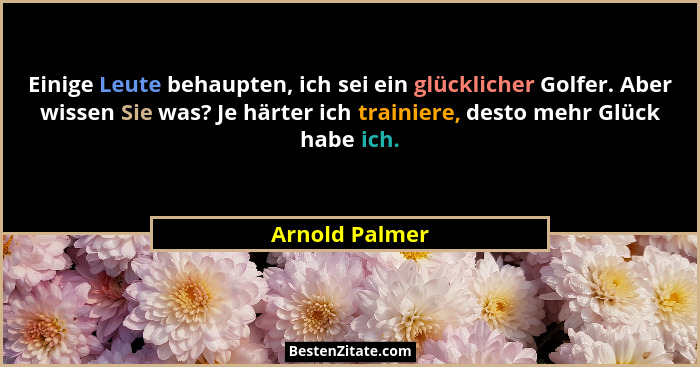 Einige Leute behaupten, ich sei ein glücklicher Golfer. Aber wissen Sie was? Je härter ich trainiere, desto mehr Glück habe ich.... - Arnold Palmer