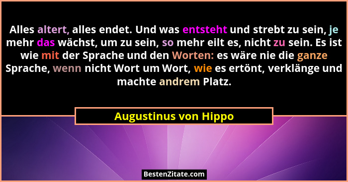 Alles altert, alles endet. Und was entsteht und strebt zu sein, je mehr das wächst, um zu sein, so mehr eilt es, nicht zu sein.... - Augustinus von Hippo