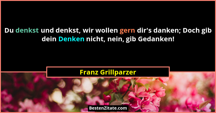 Du denkst und denkst, wir wollen gern dir's danken; Doch gib dein Denken nicht, nein, gib Gedanken!... - Franz Grillparzer