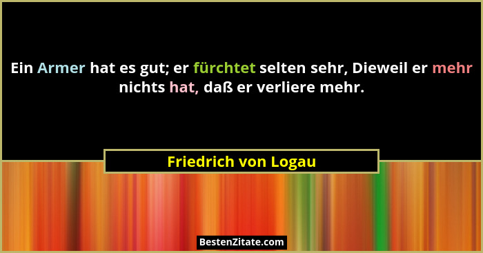 Ein Armer hat es gut; er fürchtet selten sehr, Dieweil er mehr nichts hat, daß er verliere mehr.... - Friedrich von Logau
