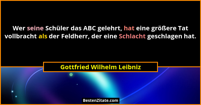 Wer seine Schüler das ABC gelehrt, hat eine größere Tat vollbracht als der Feldherr, der eine Schlacht geschlagen hat.... - Gottfried Wilhelm Leibniz