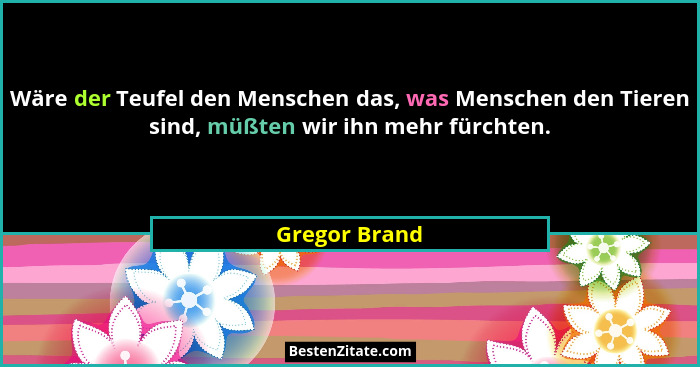 Wäre der Teufel den Menschen das, was Menschen den Tieren sind, müßten wir ihn mehr fürchten.... - Gregor Brand