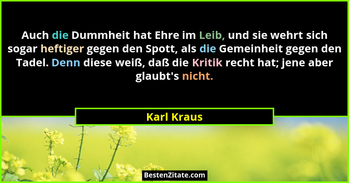 Auch die Dummheit hat Ehre im Leib, und sie wehrt sich sogar heftiger gegen den Spott, als die Gemeinheit gegen den Tadel. Denn diese wei... - Karl Kraus