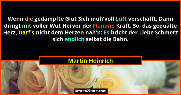 Wenn die gedämpfte Glut Sich müh'voll Luft verschafft, Dann dringt mit voller Wut Hervor der Flamme Kraft. So, das gequälte Herz... - Martin Heinrich