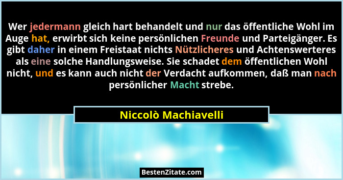 Wer jedermann gleich hart behandelt und nur das öffentliche Wohl im Auge hat, erwirbt sich keine persönlichen Freunde und Partei... - Niccolò Machiavelli