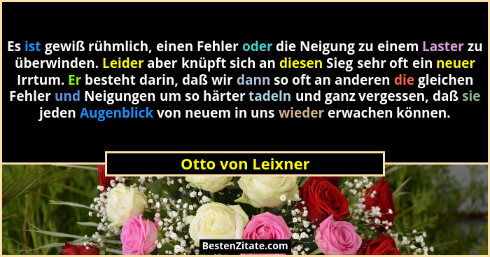 Es ist gewiß rühmlich, einen Fehler oder die Neigung zu einem Laster zu überwinden. Leider aber knüpft sich an diesen Sieg sehr oft... - Otto von Leixner