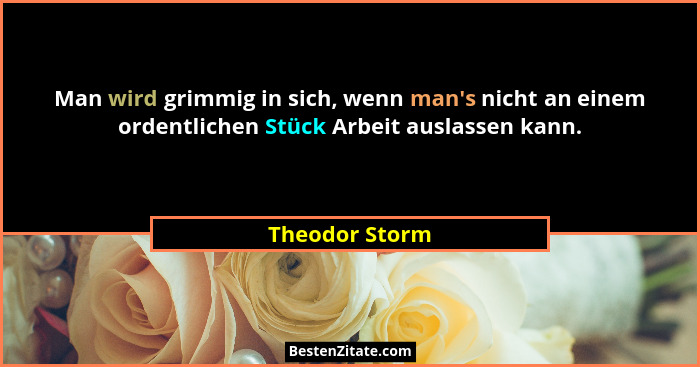 Man wird grimmig in sich, wenn man's nicht an einem ordentlichen Stück Arbeit auslassen kann.... - Theodor Storm