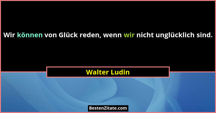 Wir können von Glück reden, wenn wir nicht unglücklich sind.... - Walter Ludin
