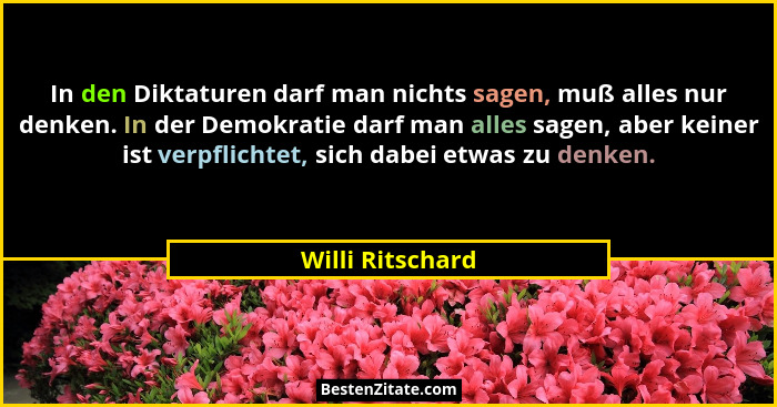 In den Diktaturen darf man nichts sagen, muß alles nur denken. In der Demokratie darf man alles sagen, aber keiner ist verpflichtet,... - Willi Ritschard