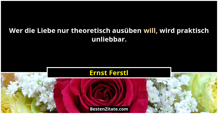 Wer die Liebe nur theoretisch ausüben will, wird praktisch unliebbar.... - Ernst Ferstl
