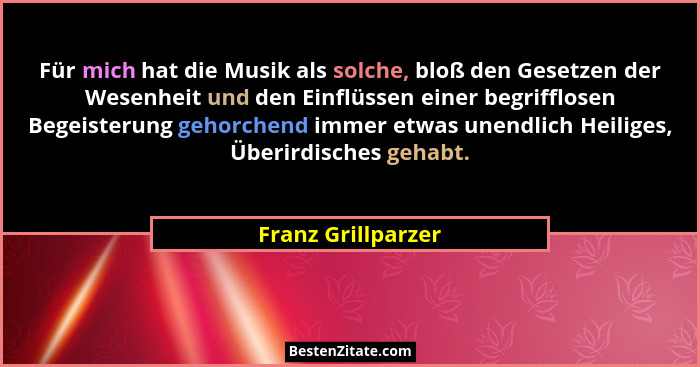 Für mich hat die Musik als solche, bloß den Gesetzen der Wesenheit und den Einflüssen einer begrifflosen Begeisterung gehorchend i... - Franz Grillparzer