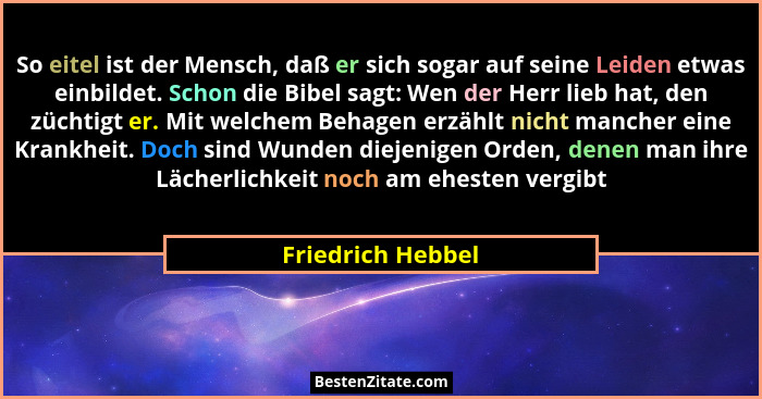 So eitel ist der Mensch, daß er sich sogar auf seine Leiden etwas einbildet. Schon die Bibel sagt: Wen der Herr lieb hat, den zücht... - Friedrich Hebbel