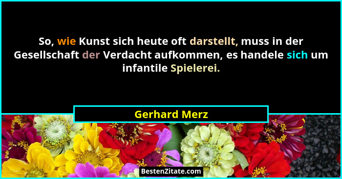 So, wie Kunst sich heute oft darstellt, muss in der Gesellschaft der Verdacht aufkommen, es handele sich um infantile Spielerei.... - Gerhard Merz