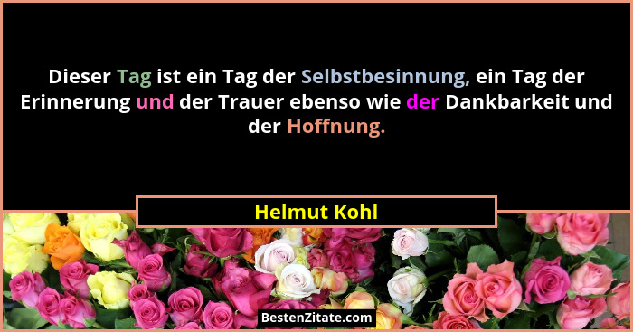 Dieser Tag ist ein Tag der Selbstbesinnung, ein Tag der Erinnerung und der Trauer ebenso wie der Dankbarkeit und der Hoffnung.... - Helmut Kohl