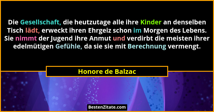 Die Gesellschaft, die heutzutage alle ihre Kinder an denselben Tisch lädt, erweckt ihren Ehrgeiz schon im Morgen des Lebens. Sie ni... - Honore de Balzac