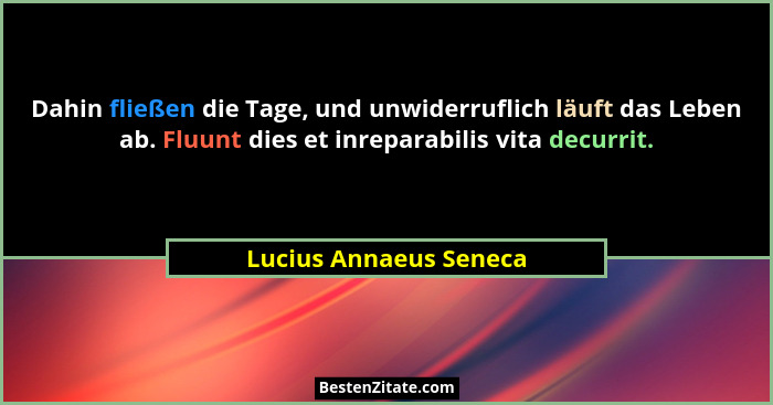 Dahin fließen die Tage, und unwiderruflich läuft das Leben ab. Fluunt dies et inreparabilis vita decurrit.... - Lucius Annaeus Seneca