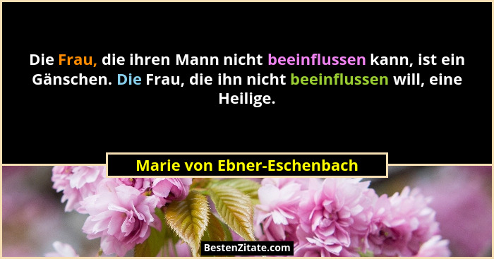 Die Frau, die ihren Mann nicht beeinflussen kann, ist ein Gänschen. Die Frau, die ihn nicht beeinflussen will, eine Heili... - Marie von Ebner-Eschenbach