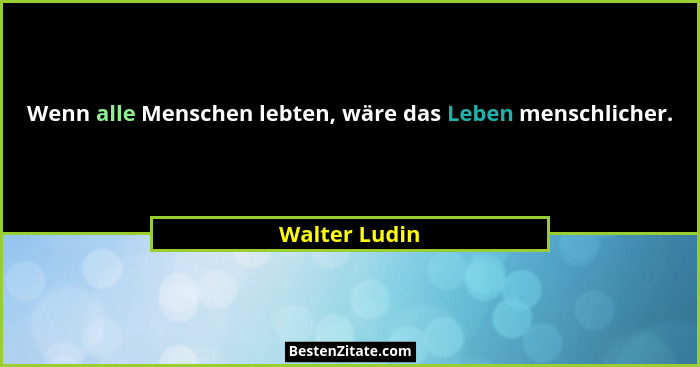 Wenn alle Menschen lebten, wäre das Leben menschlicher.... - Walter Ludin