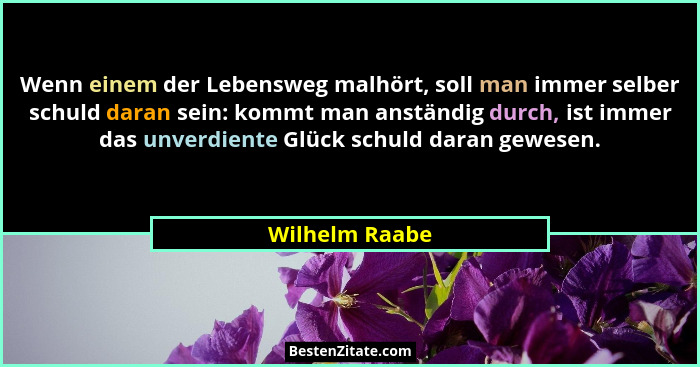 Wenn einem der Lebensweg malhört, soll man immer selber schuld daran sein: kommt man anständig durch, ist immer das unverdiente Glück... - Wilhelm Raabe