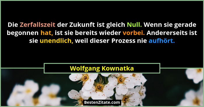 Die Zerfallszeit der Zukunft ist gleich Null. Wenn sie gerade begonnen hat, ist sie bereits wieder vorbei. Andererseits ist sie un... - Wolfgang Kownatka