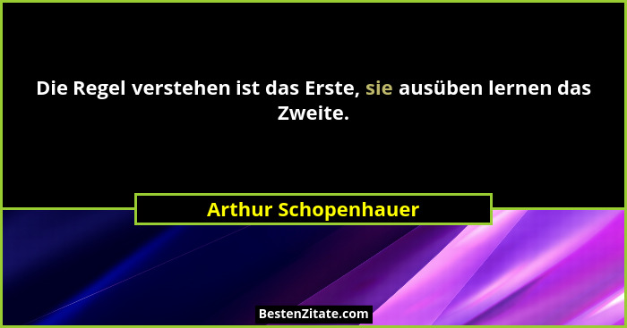 Die Regel verstehen ist das Erste, sie ausüben lernen das Zweite.... - Arthur Schopenhauer