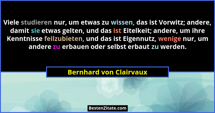 Viele studieren nur, um etwas zu wissen, das ist Vorwitz; andere, damit sie etwas gelten, und das ist Eitelkeit; andere, um i... - Bernhard von Clairvaux