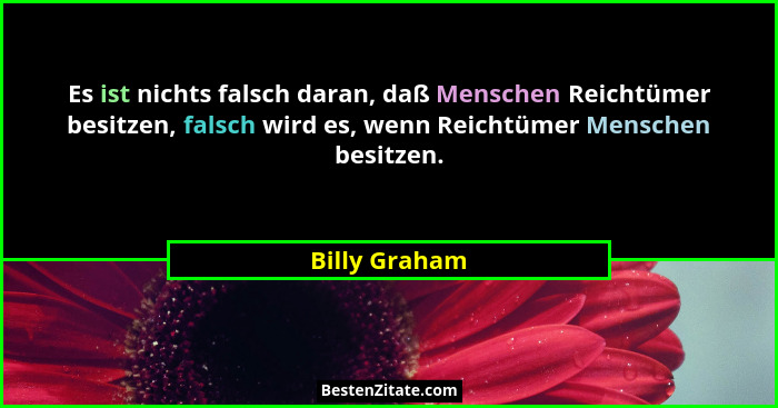 Es ist nichts falsch daran, daß Menschen Reichtümer besitzen, falsch wird es, wenn Reichtümer Menschen besitzen.... - Billy Graham