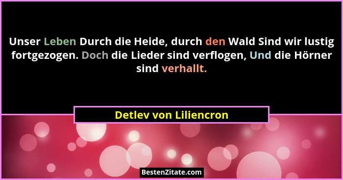 Unser Leben Durch die Heide, durch den Wald Sind wir lustig fortgezogen. Doch die Lieder sind verflogen, Und die Hörner sind v... - Detlev von Liliencron