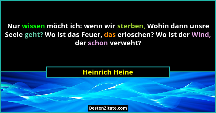 Nur wissen möcht ich: wenn wir sterben, Wohin dann unsre Seele geht? Wo ist das Feuer, das erloschen? Wo ist der Wind, der schon verw... - Heinrich Heine