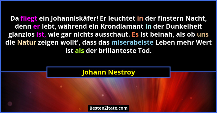 Da fliegt ein Johanniskäfer! Er leuchtet in der finstern Nacht, denn er lebt, während ein Krondiamant in der Dunkelheit glanzlos ist,... - Johann Nestroy