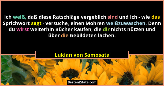 Ich weiß, daß diese Ratschläge vergeblich sind und ich - wie das Sprichwort sagt - versuche, einen Mohren weißzuwaschen. Denn du... - Lukian von Samosata