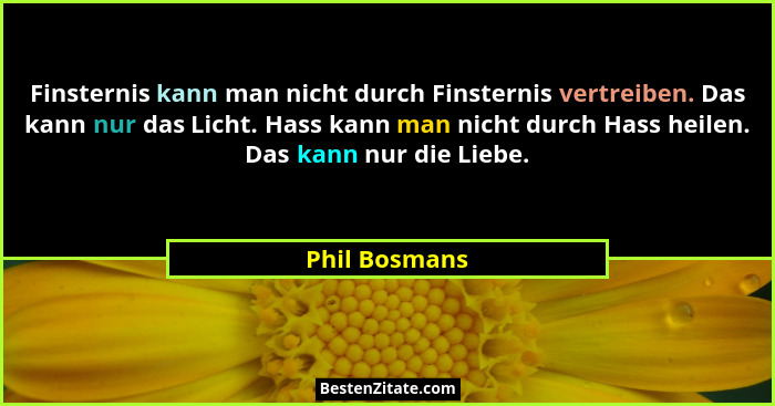 Finsternis kann man nicht durch Finsternis vertreiben. Das kann nur das Licht. Hass kann man nicht durch Hass heilen. Das kann nur die... - Phil Bosmans