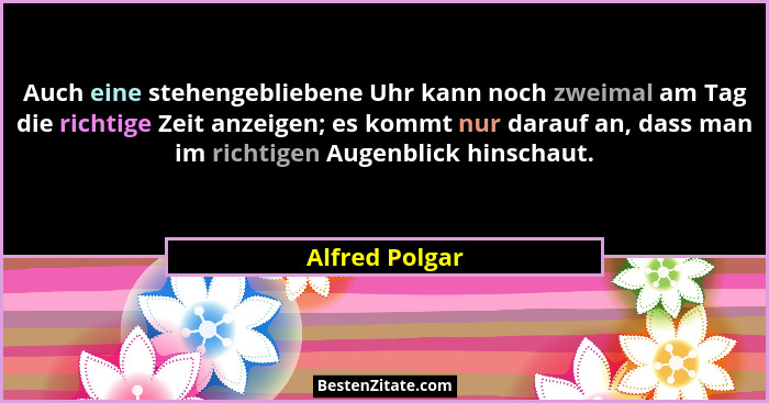 Auch eine stehengebliebene Uhr kann noch zweimal am Tag die richtige Zeit anzeigen; es kommt nur darauf an, dass man im richtigen Auge... - Alfred Polgar