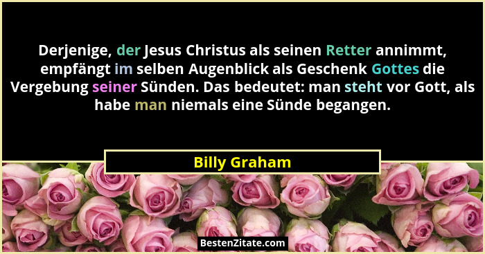 Derjenige, der Jesus Christus als seinen Retter annimmt, empfängt im selben Augenblick als Geschenk Gottes die Vergebung seiner Sünden.... - Billy Graham