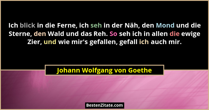 Ich blick in die Ferne, ich seh in der Näh, den Mond und die Sterne, den Wald und das Reh. So seh ich in allen die ewige... - Johann Wolfgang von Goethe