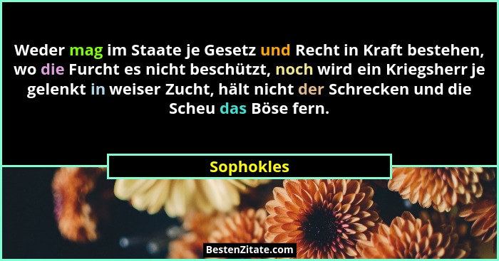 Weder mag im Staate je Gesetz und Recht in Kraft bestehen, wo die Furcht es nicht beschützt, noch wird ein Kriegsherr je gelenkt in weiser... - Sophokles