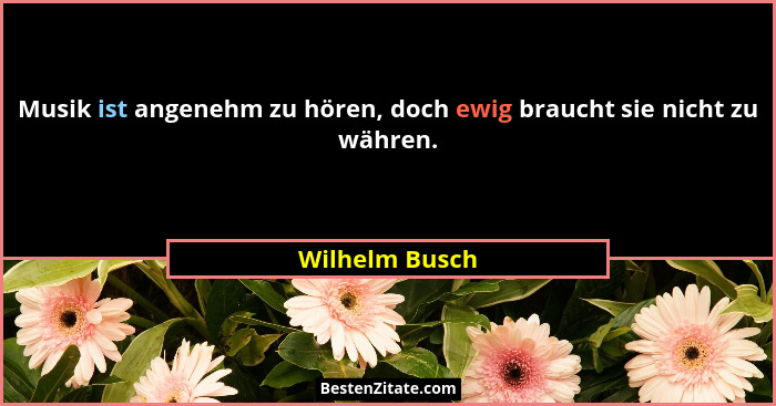 Musik ist angenehm zu hören, doch ewig braucht sie nicht zu währen.... - Wilhelm Busch