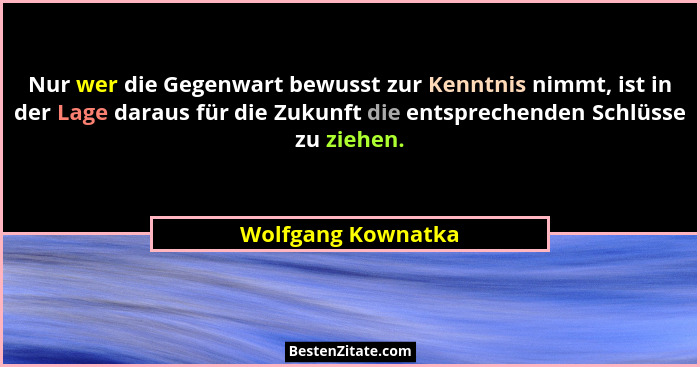 Nur wer die Gegenwart bewusst zur Kenntnis nimmt, ist in der Lage daraus für die Zukunft die entsprechenden Schlüsse zu ziehen.... - Wolfgang Kownatka