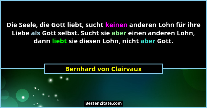 Die Seele, die Gott liebt, sucht keinen anderen Lohn für ihre Liebe als Gott selbst. Sucht sie aber einen anderen Lohn, dann... - Bernhard von Clairvaux