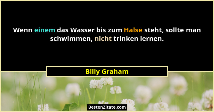 Wenn einem das Wasser bis zum Halse steht, sollte man schwimmen, nicht trinken lernen.... - Billy Graham