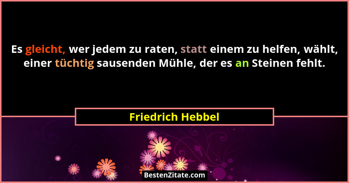 Es gleicht, wer jedem zu raten, statt einem zu helfen, wählt, einer tüchtig sausenden Mühle, der es an Steinen fehlt.... - Friedrich Hebbel