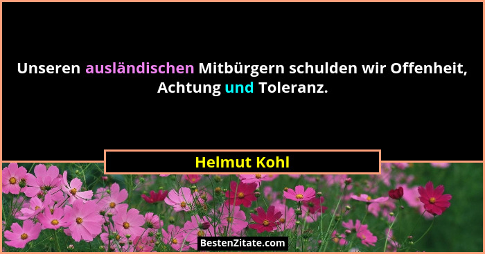 Unseren ausländischen Mitbürgern schulden wir Offenheit, Achtung und Toleranz.... - Helmut Kohl
