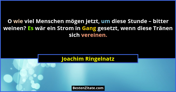 O wie viel Menschen mögen jetzt, um diese Stunde – bitter weinen? Es wär ein Strom in Gang gesetzt, wenn diese Tränen sich verein... - Joachim Ringelnatz
