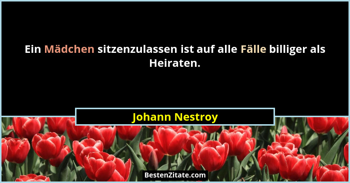 Ein Mädchen sitzenzulassen ist auf alle Fälle billiger als Heiraten.... - Johann Nestroy