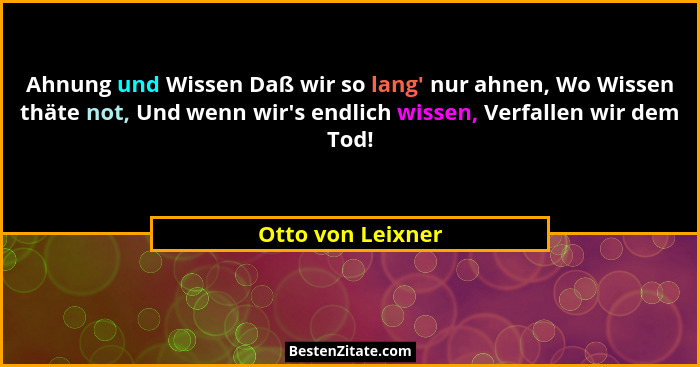 Ahnung und Wissen Daß wir so lang' nur ahnen, Wo Wissen thäte not, Und wenn wir's endlich wissen, Verfallen wir dem Tod!... - Otto von Leixner