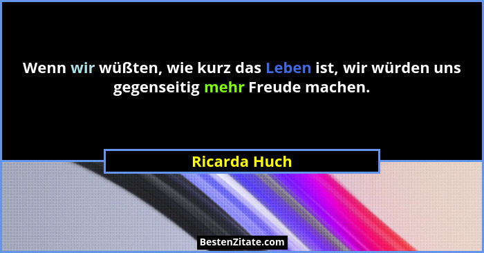 Wenn wir wüßten, wie kurz das Leben ist, wir würden uns gegenseitig mehr Freude machen.... - Ricarda Huch